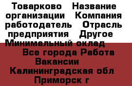 Товарково › Название организации ­ Компания-работодатель › Отрасль предприятия ­ Другое › Минимальный оклад ­ 7 000 - Все города Работа » Вакансии   . Калининградская обл.,Приморск г.